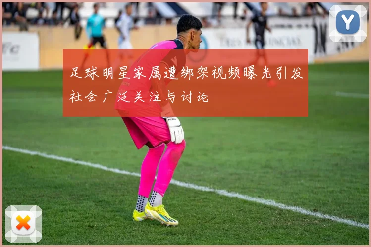 足球明星家属遭绑架视频曝光引发社会广泛关注与讨论