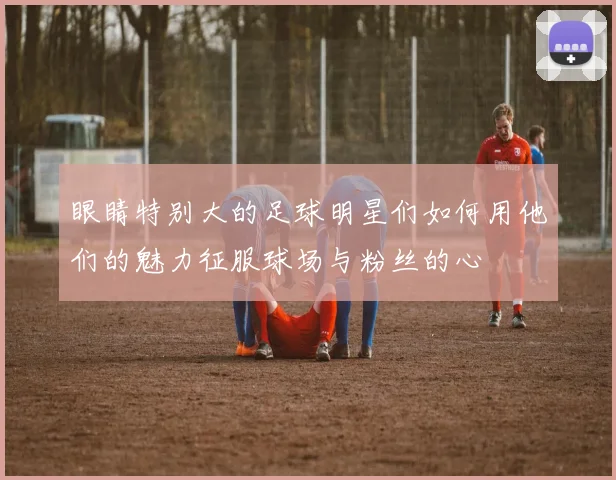 眼睛特别大的足球明星们如何用他们的魅力征服球场与粉丝的心
