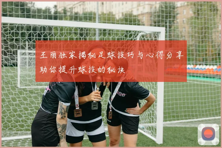 王丽独家揭秘足球技巧与心得分享助你提升球技的秘诀