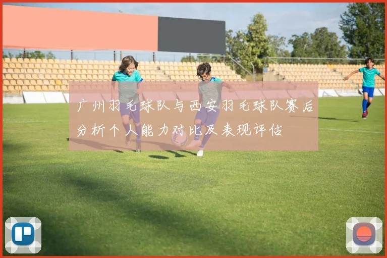 广州羽毛球队与西安羽毛球队赛后分析个人能力对比及表现评估