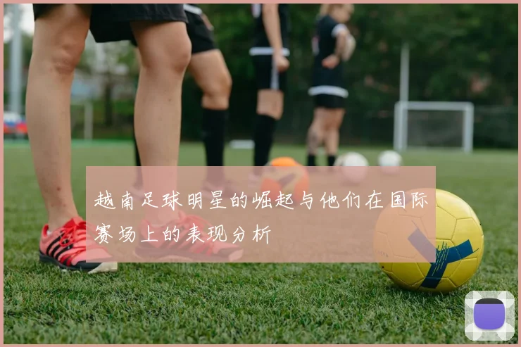 越南足球明星的崛起与他们在国际赛场上的表现分析