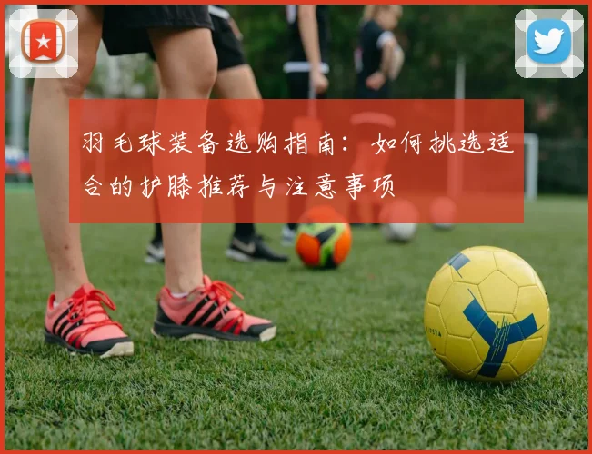 羽毛球装备选购指南：如何挑选适合的护膝推荐与注意事项