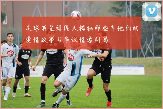 足球明星绯闻大揭秘那些年他们的爱情故事与争议情感纠葛