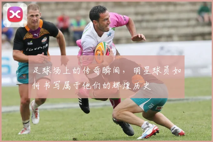 足球场上的传奇瞬间，明星球员如何书写属于他们的辉煌历史