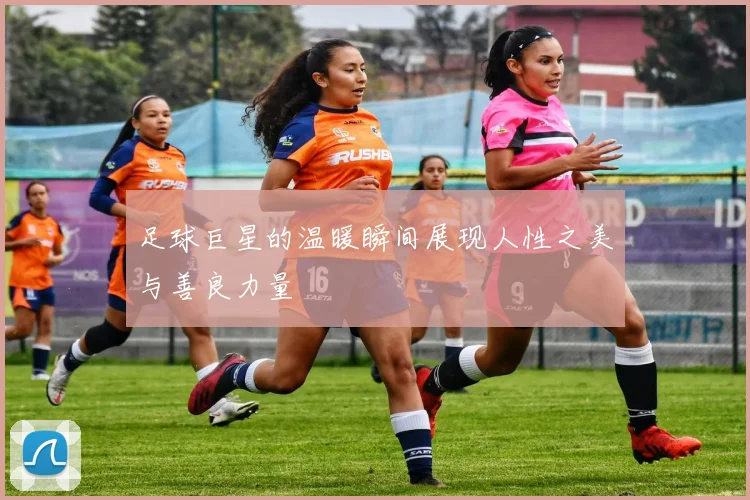 足球巨星的温暖瞬间展现人性之美与善良力量