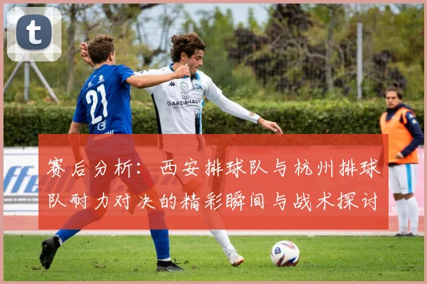 赛后分析：西安排球队与杭州排球队耐力对决的精彩瞬间与战术探讨