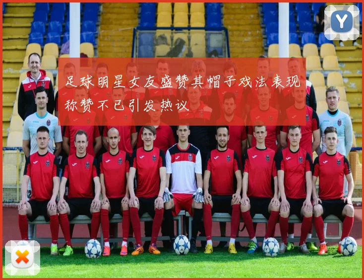 足球明星女友盛赞其帽子戏法表现称赞不已引发热议