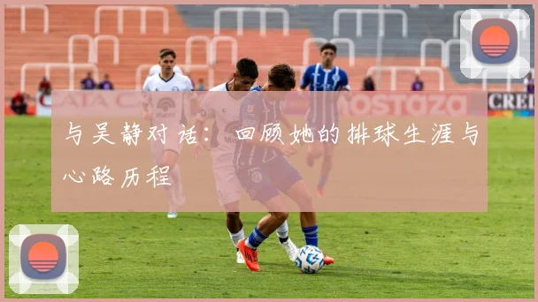 与吴静对话：回顾她的排球生涯与心路历程