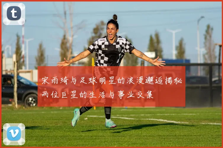 宋雨琦与足球明星的浪漫邂逅揭秘两位巨星的生活与事业交集