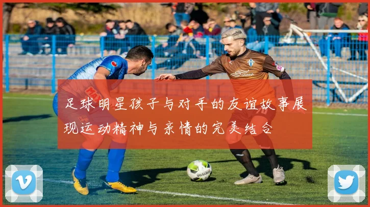 足球明星孩子与对手的友谊故事展现运动精神与亲情的完美结合