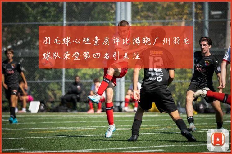 羽毛球心理素质评比揭晓广州羽毛球队荣登第四名引关注