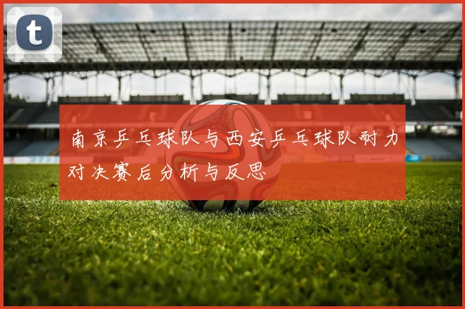 南京乒乓球队与西安乒乓球队耐力对决赛后分析与反思