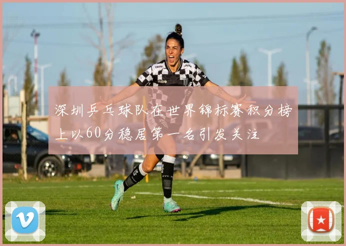 深圳乒乓球队在世界锦标赛积分榜上以60分稳居第一名引发关注