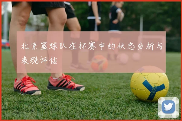北京篮球队在杯赛中的状态分析与表现评估