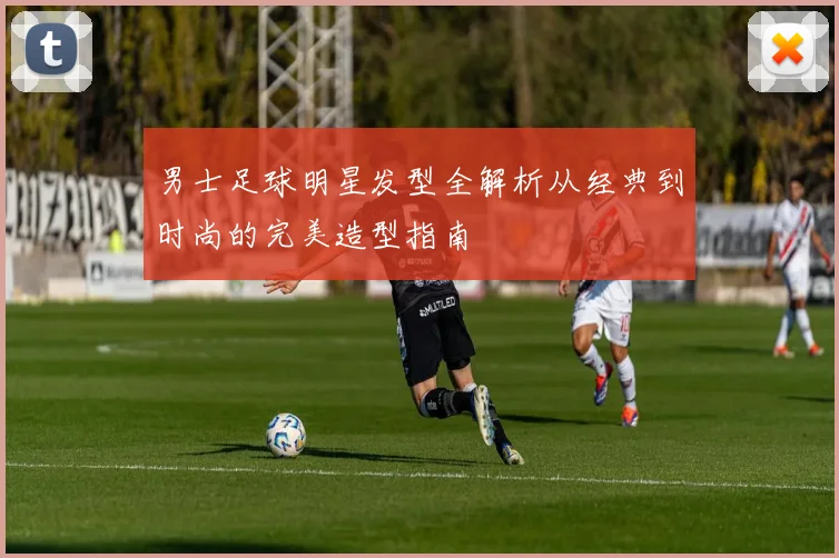 男士足球明星发型全解析从经典到时尚的完美造型指南