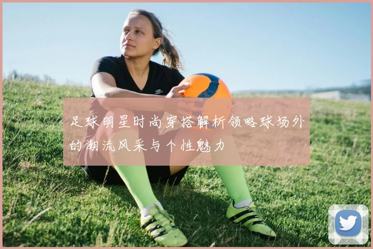 足球明星时尚穿搭解析领略球场外的潮流风采与个性魅力