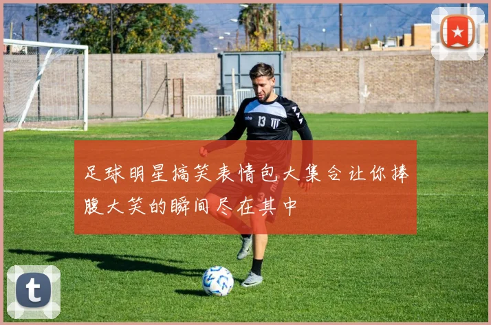 足球明星搞笑表情包大集合让你捧腹大笑的瞬间尽在其中