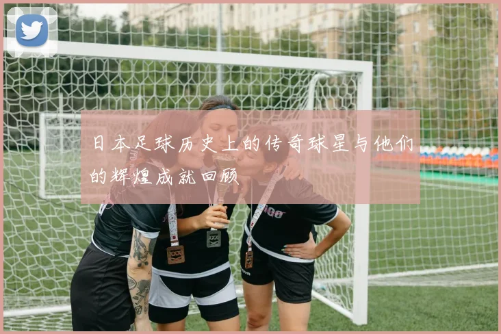 日本足球历史上的传奇球星与他们的辉煌成就回顾