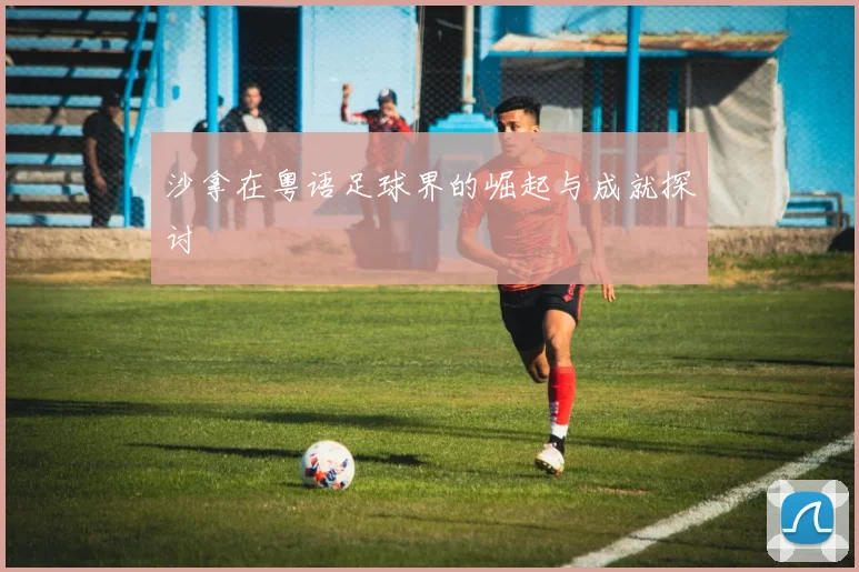 沙拿在粤语足球界的崛起与成就探讨