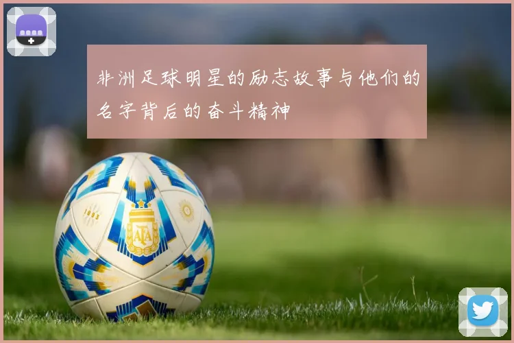 非洲足球明星的励志故事与他们的名字背后的奋斗精神