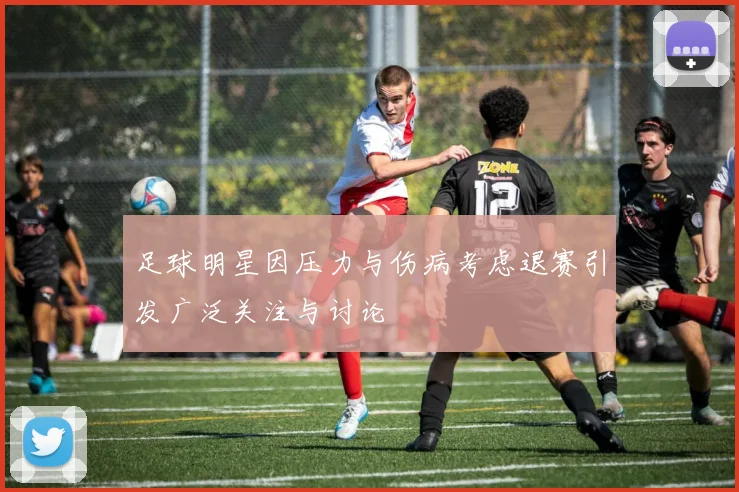 足球明星因压力与伤病考虑退赛引发广泛关注与讨论