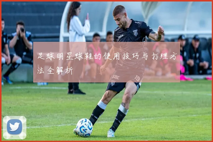 足球明星球鞋的使用技巧与打理方法全解析