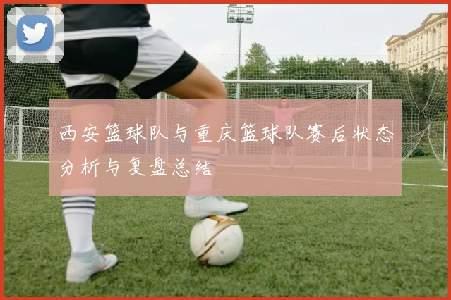 西安篮球队与重庆篮球队赛后状态分析与复盘总结