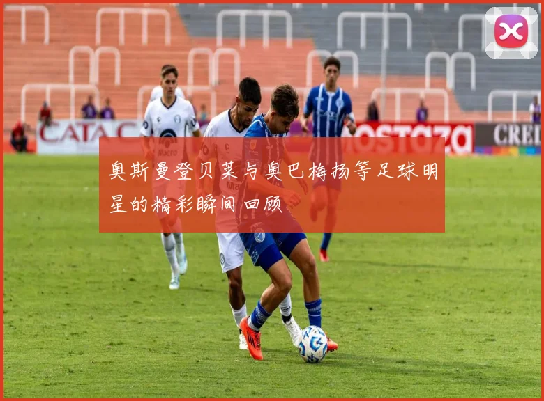 奥斯曼登贝莱与奥巴梅扬等足球明星的精彩瞬间回顾