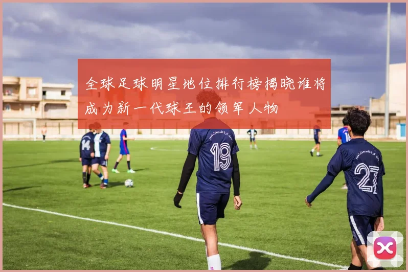 全球足球明星地位排行榜揭晓谁将成为新一代球王的领军人物