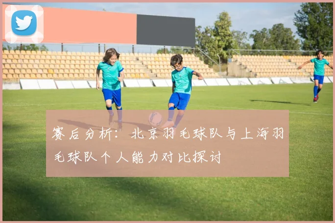 赛后分析：北京羽毛球队与上海羽毛球队个人能力对比探讨