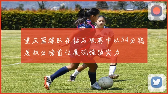 重庆篮球队在钻石联赛中以54分稳居积分榜首位展现强劲实力