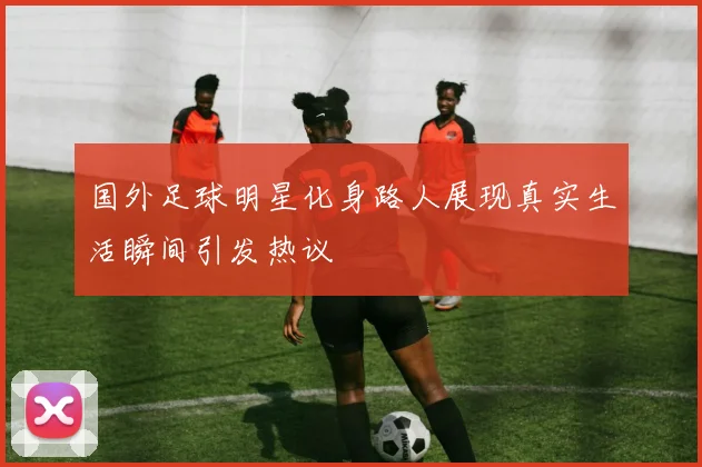 国外足球明星化身路人展现真实生活瞬间引发热议