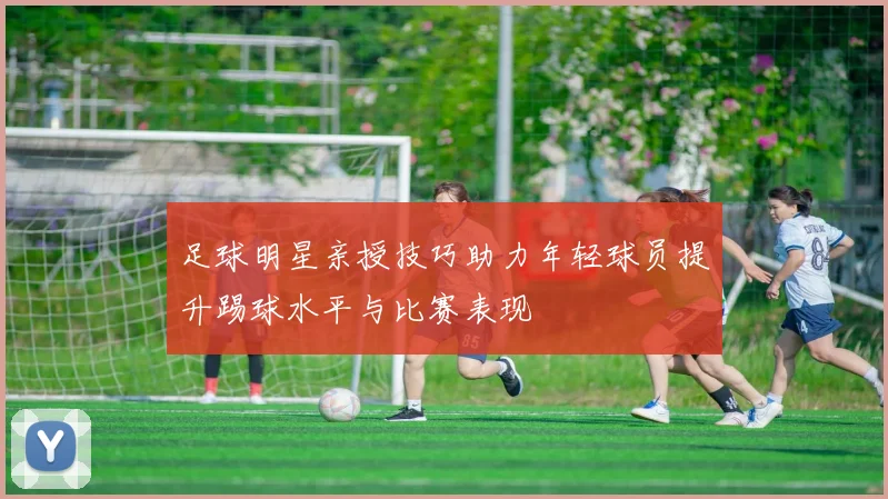 足球明星亲授技巧助力年轻球员提升踢球水平与比赛表现