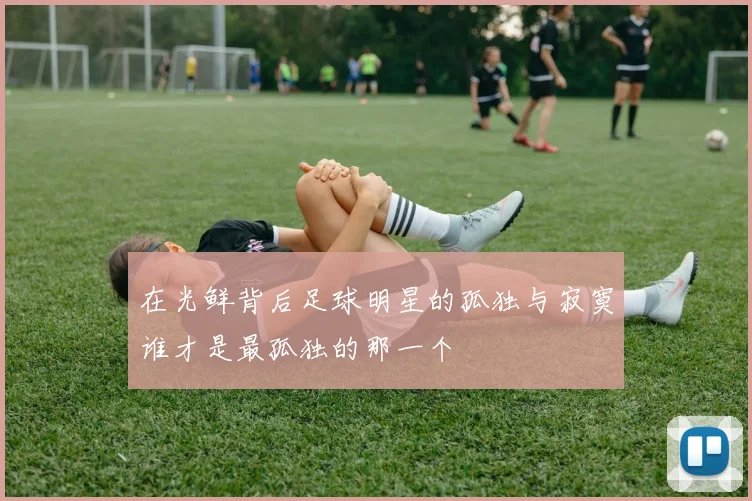 在光鲜背后足球明星的孤独与寂寞谁才是最孤独的那一个