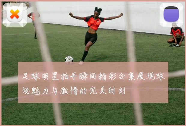 足球明星拍手瞬间精彩合集展现球场魅力与激情的完美时刻