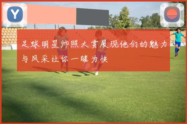 足球明星帅照大赏展现他们的魅力与风采让你一睹为快