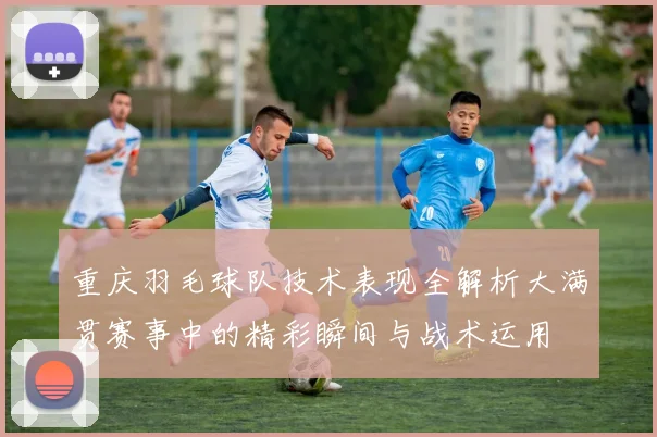 重庆羽毛球队技术表现全解析大满贯赛事中的精彩瞬间与战术运用