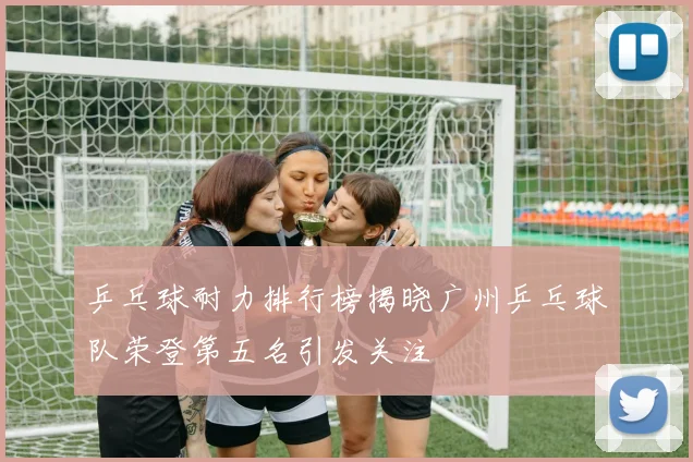 乒乓球耐力排行榜揭晓广州乒乓球队荣登第五名引发关注