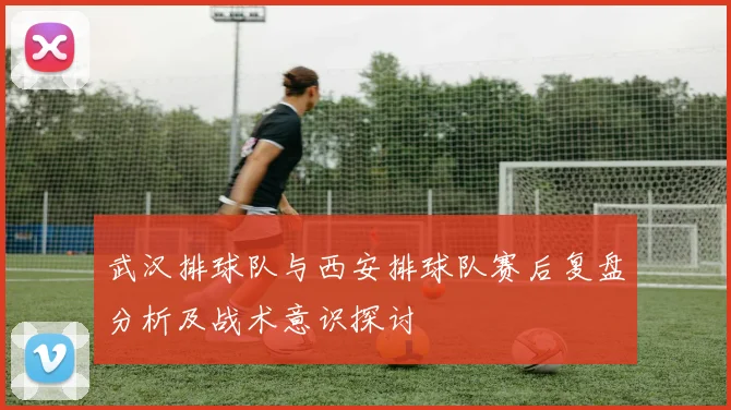 武汉排球队与西安排球队赛后复盘分析及战术意识探讨