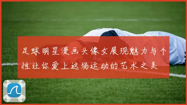 足球明星漫画头像女展现魅力与个性让你爱上这场运动的艺术之美