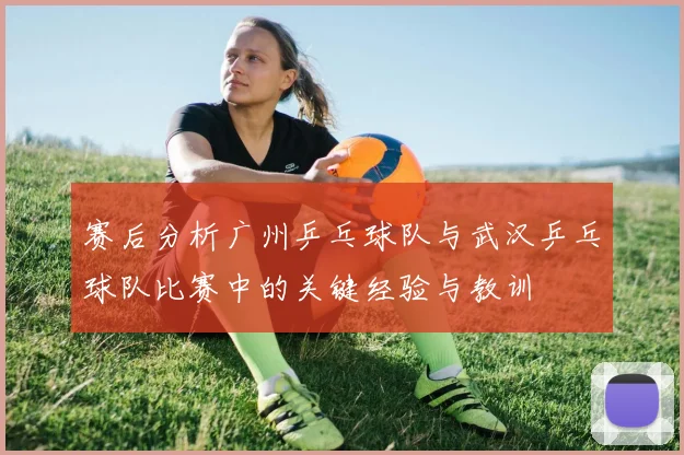 赛后分析广州乒乓球队与武汉乒乓球队比赛中的关键经验与教训