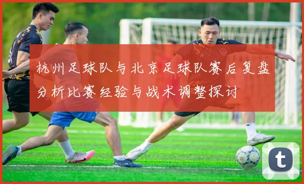 杭州足球队与北京足球队赛后复盘分析比赛经验与战术调整探讨