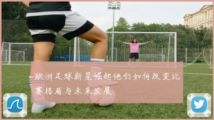 欧洲足球新星崛起他们如何改变比赛格局与未来发展