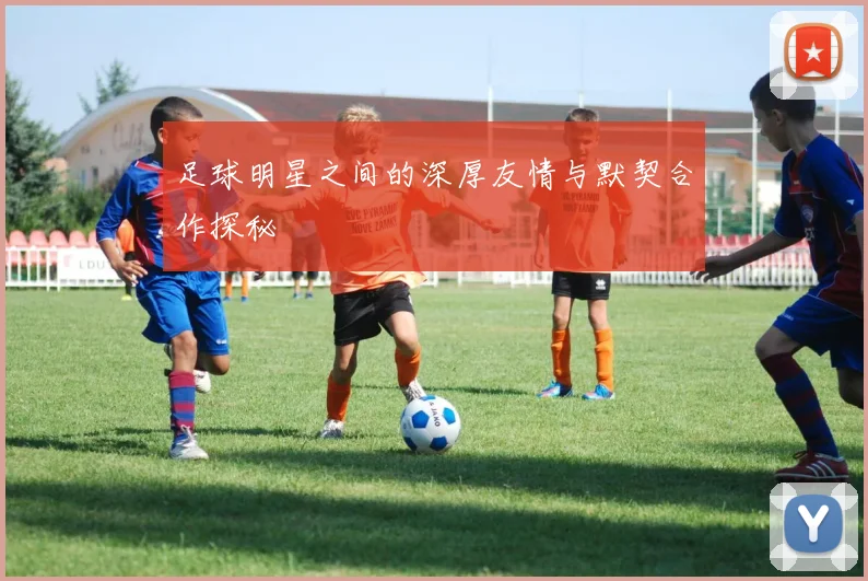 足球明星之间的深厚友情与默契合作探秘